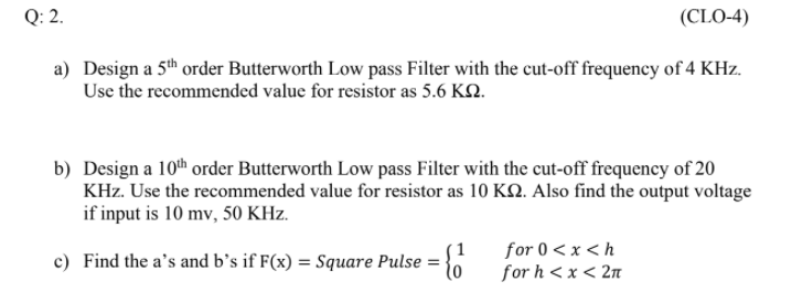 Q: 2.
(CLO-4)
a) Design a 5th order Butterworth Low pass Filter with the cut-off frequency of 4 KHz.
Use the recommended value for resistor as 5.6 KN.
b) Design a 10th order Butterworth Low pass Filter with the cut-off frequency of 20
KHz. Use the recommended value for resistor as 10 KQ. Also find the output voltage
if input is 10 mv, 50 KHz.
for 0 < x <h
for h < x < 2n
c) Find the a's and b’s if F(x) = Square Pulse =
