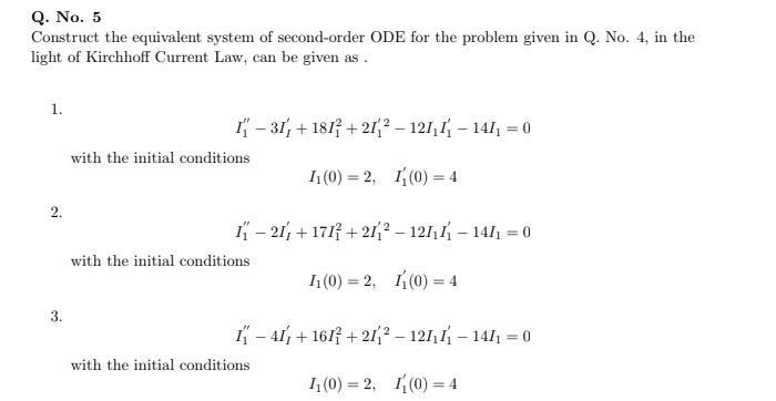 Q. No. 5
Construct the equivalent system of second-order ODE for the problem given in Q. No. 4, in the
light of Kirchhoff Current Law, can be given as .
1.
I – 31, + 1813 + 21² – 121,1 – 141 = 0
with the initial conditions
П(0) — 2, I;(0) — 4
%3D
2.
I – 21, + 1717 + 21;² – 121,1 – 1411 = 0
%3D
with the initial conditions
%3D
3.
K – 41, + 1617 + 21{² – 121, 1 – 141 = 0
%3D
with the initial conditions
1 (0) = 2, I(0) = 4
