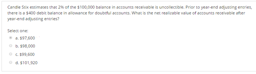 Candle Stix estimates that 2% of the $100,000 balance in accounts receivable is uncollectible. Prior to year-end adjusting entries,
there is a $400 debit balance in allowance for doubtful accounts. What is the net realizable value of accounts receivable after
year-end adjusting entries?
Select one:
a. $97,600
b. $98,000
c. $99,600
d. $101,920
