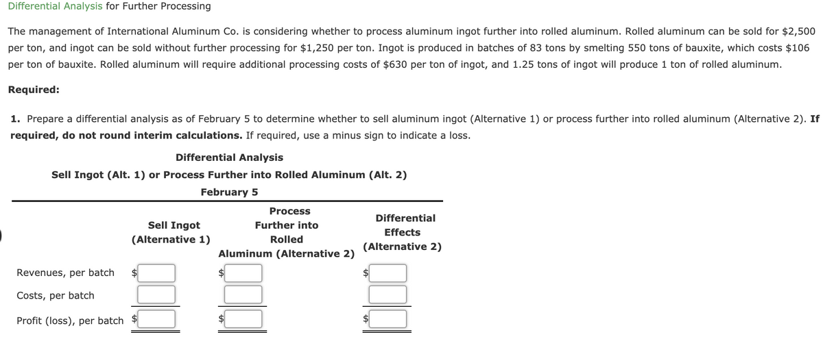 Differential Analysis for Further Processing
The management of International Aluminum Co. is considering whether to process aluminum ingot further into rolled aluminum. Rolled aluminum can be sold for $2,500
per ton, and ingot can be sold without further processing for $1,250 per ton. Ingot is produced in batches of 83 tons by smelting 550 tons of bauxite, which costs $106
per ton of bauxite. Rolled aluminum will require additional processing costs of $630 per ton of ingot, and 1.25 tons of ingot will produce 1 ton of rolled aluminum.
Required:
1. Prepare a differential analysis as of February 5 to determine whether to sell aluminum ingot (Alternative 1) or process further into rolled aluminum (Alternative 2). If
required, do not round interim calculations. If required, use a minus sign to indicate a loss.
Differential Analysis
Sell Ingot (Alt. 1) or Process Further into Rolled Aluminum (Alt. 2)
February 5
Process
Differential
Sell Ingot
Further into
Effects
(Alternative 1)
Rolled
(Alternative 2)
Aluminum (Alternative 2)
Revenues, per batch
Costs, per batch
Profit (loss), per batch $
