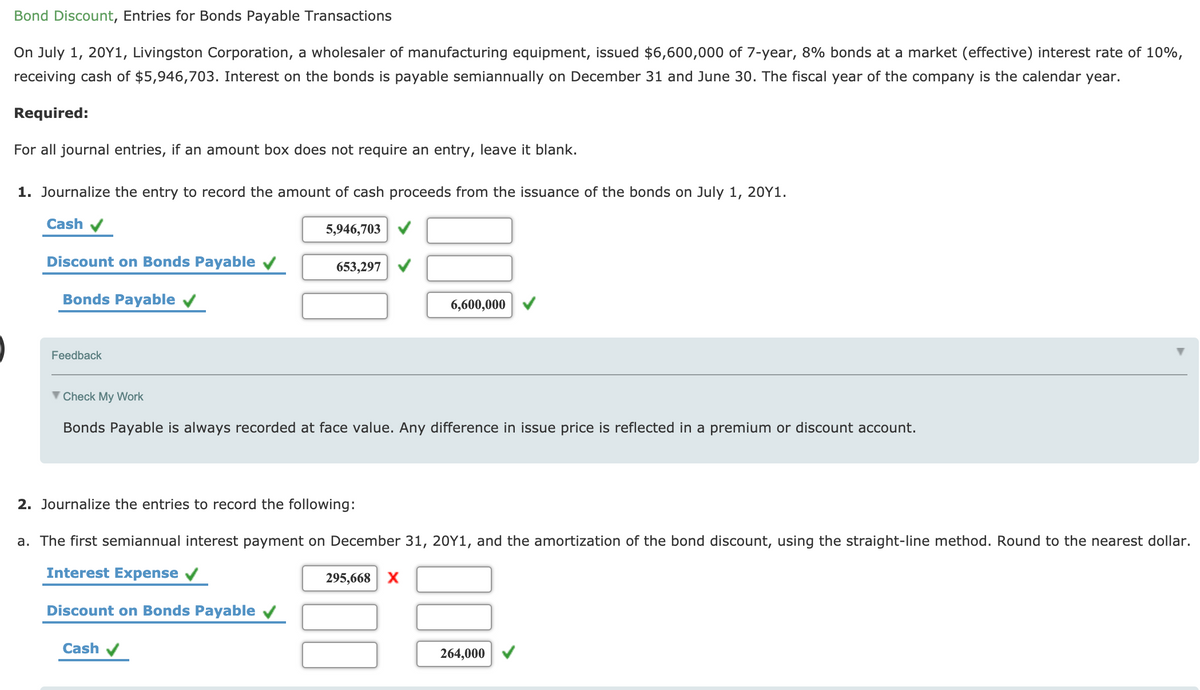 Bond Discount, Entries for Bonds Payable Transactions
On July 1, 20Y1, Livingston Corporation, a wholesaler of manufacturing equipment, issued $6,600,000 of 7-year, 8% bonds at a market (effective) interest rate of 10%,
receiving cash of $5,946,703. Interest on the bonds is payable semiannually on December 31 and June 30. The fiscal year of the company is the calendar year.
Required:
For all journal entries, if an amount box does not require an entry, leave it blank.
1. Journalize the entry to record the amount of cash proceeds from the issuance of the bonds on July 1, 20Y1.
Cash
5,946,703 V
Discount on Bonds Payable v
653,297
Bonds Payable v
6,600,000
Feedback
V Check My Work
Bonds Payable is always recorded at face value. Any difference in issue price is reflected in a premium or discount account.
2. Journalize the entries to record the following:
a. The first semiannual interest payment on December 31, 20Y1, and the amortization of the bond discount, using the straight-line method. Round to the nearest dollar.
Interest Expense
295,668 X
Discount on Bonds Payable
Cash v
264,000
