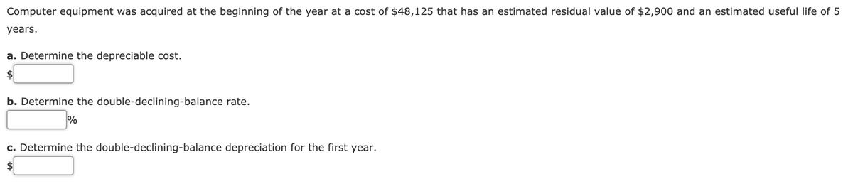 Computer equipment was acquired at the beginning of the year at a cost of $48,125 that has an estimated residual value of $2,900 and an estimated useful life of 5
years.
a. Determine the depreciable cost.
2$
b. Determine the double-declining-balance rate.
%
c. Determine the double-declining-balance depreciation for the first year.
$
