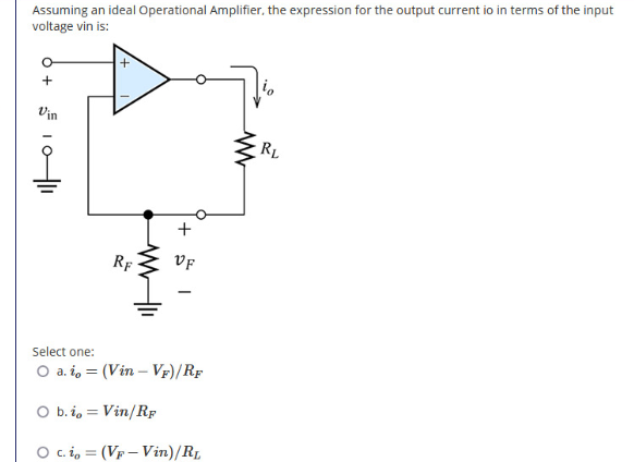 Assuming an ideal Operational Amplifier, the expression for the output current io in terms of the input
voltage vin is:
Vin
RL
+
RF
VF
Select one:
O a. i, = (Vin – Vf)/Rf
O b. i, = Vin/RF
O c.i, = (Vp – Vin)/RL

