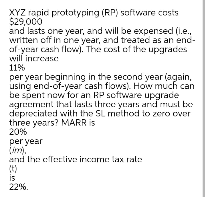 XYZ rapid prototyping (RP) software costs
$29,000
and lasts one year, and will be expensed (i.e.,
written off in one year, and treated as an end-
of-year cash flow). The cost of the upgrades
will increase
11%
per year beginning in the second year (again,
using end-of-year cash flows). How much can
be spent now for an RP software upgrade
agreement that lasts three years and must be
depreciated with the SL method to zero over
three years? MARR is
20%
per year
(im),
and the effective income tax rate
(t)
is
22%.
