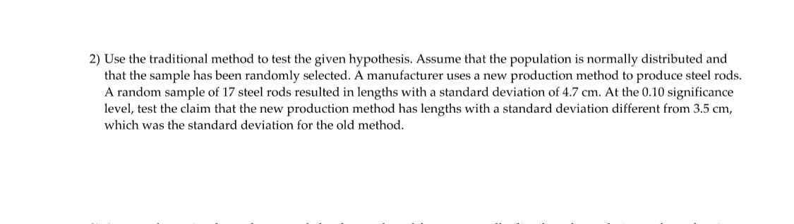 2) Use the traditional method to test the given hypothesis. Assume that the population is normally distributed and
that the sample has been randomly selected. A manufacturer uses a new production method to produce steel rods.
A random sample of 17 steel rods resulted in lengths with a standard deviation of 4.7 cm. At the 0.10 significance
level, test the claim that the new production method has lengths with a standard deviation different from 3.5 cm,
which was the standard deviation for the old method.