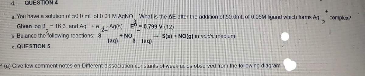 d.
QUESTION 4
a. You have a solution of 50.0 mL of 0.01 M AGNO What is the AE after the addition of 50.0mL of 0.05M ligand which forms AgL
complex?
Given log B = 16.3. and Ag +e
Ag(s)
E° = 0.799 V (12)
b. Balance the following reactions: S
+ NO
(aq)
S(s) + NO(g) in acidic medium.
8 (aq)
c. QUESTION 5
f. (a) Give few comment notes on Different dissociation constants of weak acids observed from the following diagram
