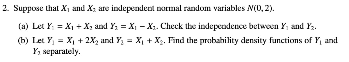 2. Suppose that X₁ and X2 are independent normal random variables N(0, 2).
(a) Let Y₁ = X₁ + X2 and Y2 = X₁ - X2. Check the independence between Y₁ and Y2.
(b) Let Y₁ = X₁ + 2X2 and Y2 = X₁ + X2. Find the probability density functions of Y₁ and
Y2 separately.