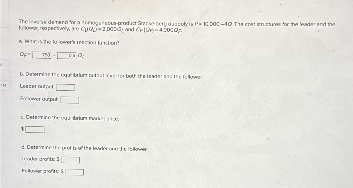 ces
The inverse demand for a homogeneous-product Stackelberg duopoly is P= 10,000 -4Q. The cost structures for the leader and the
follower, respectively, are CL(Q)-2,000QL and CF (QA)=4,000QF
a. What is the follower's reaction function?
QF=
750
0.5 QL
b. Determine the equilibrium output level for both the leader and the follower.
Leader output:
Follower output:
c. Determine the equilibrium market price.
$
d. Determine the profits of the leader and the follower.
Leader profits: $
Follower profits: $