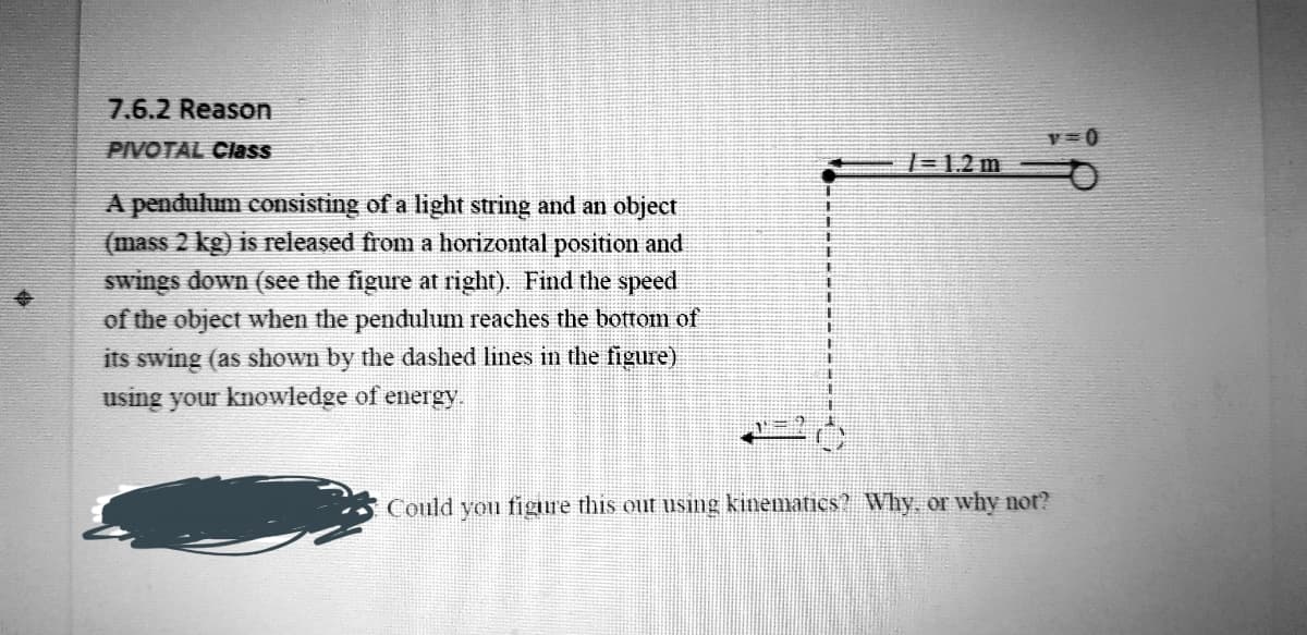 7.6.2 Reason
PIVOTAL Cass
1=1,2 m
A pendulum consisting of a light string and an object
(mass 2 kg) is released from a horizontal position and
swings down (see the figure at right). Find the speed
of the object when the pendulum reaches the bottom of
its swing (as shown by the dashed lines in the figure)
23
using your knowledge of energy.
Could you figure this out using kinematics? Why or why not?
