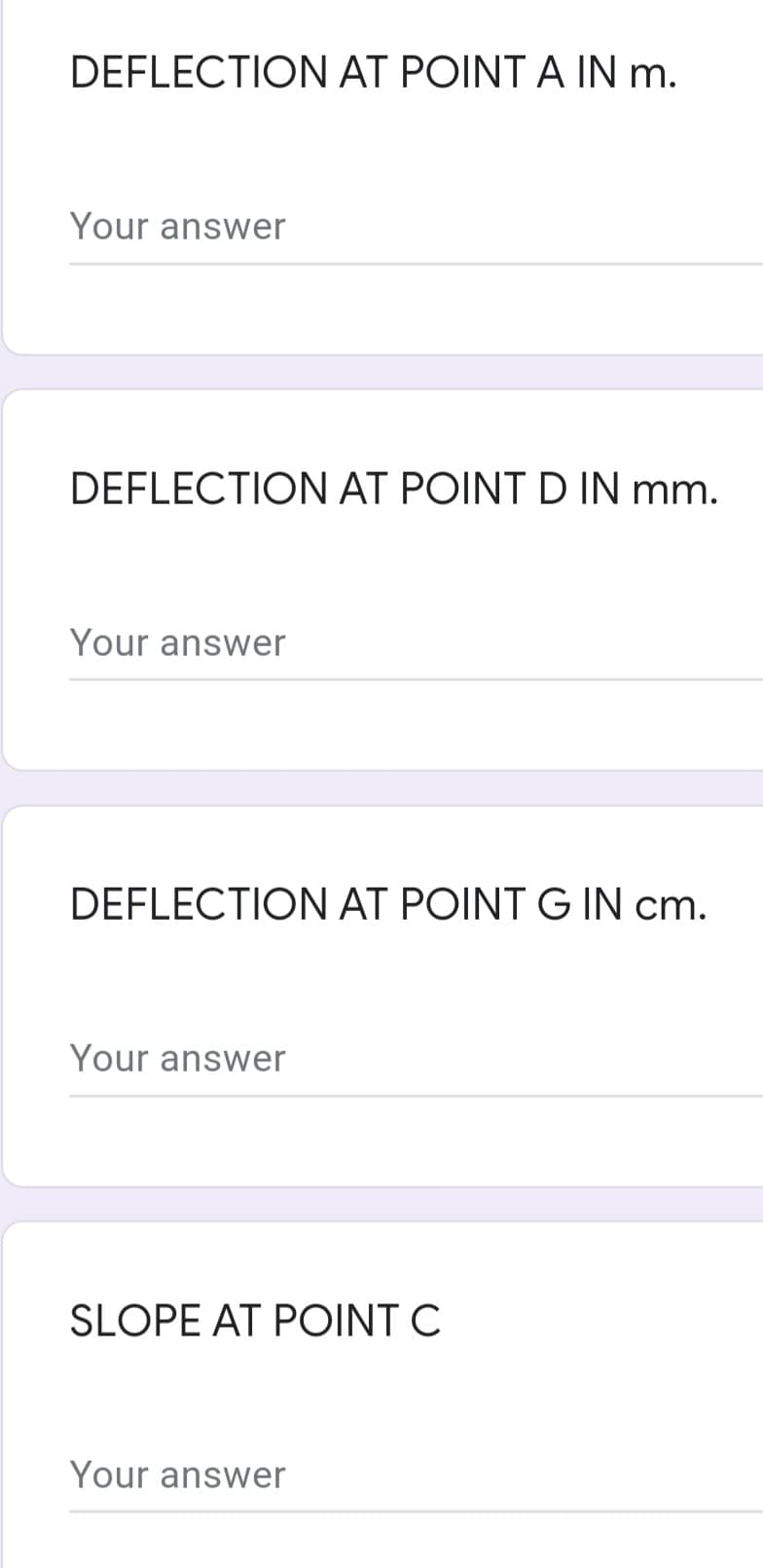 DEFLECTION AT POINT A IN m.
Your answer
DEFLECTION AT POINT D IN mm.
Your answer
DEFLECTION AT POINT G IN cm.
Your answer
SLOPE AT POINT C
Your answer