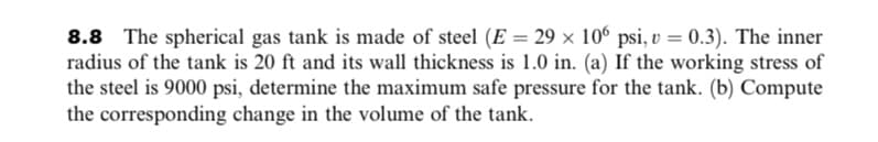 8.8 The spherical gas tank is made of steel (E = 29 × 106 psi, v = 0.3). The inner
radius of the tank is 20 ft and its wall thickness is 1.0 in. (a) If the working stress of
the steel is 9000 psi, determine the maximum safe pressure for the tank. (b) Compute
the corresponding change in the volume of the tank.
