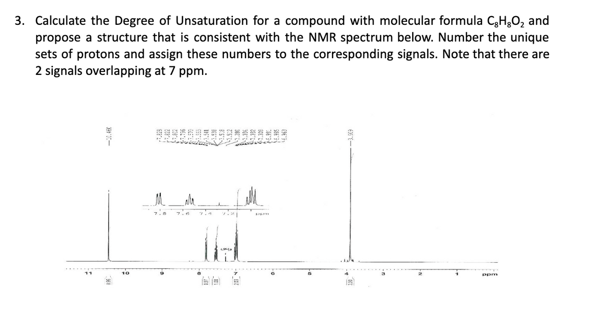 3. Calculate the Degree of Unsaturation for a compound with molecular formula CH₂O₂ and
propose a structure that is consistent with the NMR spectrum below. Number the unique
sets of protons and assign these numbers to the corresponding signals. Note that there are
2 signals overlapping at 7 ppm.
舞
10
7.8
7:1
IH
pagam
-3.909
ppm