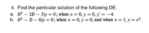 8. Find the particular solution of the following DE.
a. D? - 2D - 3)y = 0; when x = 0, y = 0, y = -4.
b. D? - D - 6)y = 0; when x = 0, y = 0, and when x = 1, y = e.
%3D
%3D
