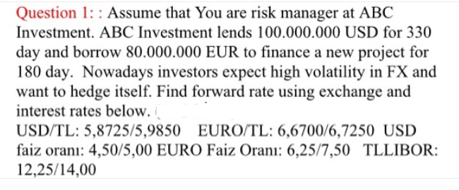 Question 1: : Assume that You are risk manager at ABC
Investment. ABC Investment lends 100.000.000 USD for 330
day and borrow 80.000.000 EUR to finance a new project for
180 day. Nowadays investors expect high volatility in FX and
want to hedge itself. Find forward rate using exchange and
interest rates below.
USD/TL: 5,8725/5,9850 EURO/TL: 6,6700/6,7250 USD
faiz oranı: 4,50/5,00 EURO Faiz Oranı: 6,25/7,50 TLLIBOR:
12,25/14,00
