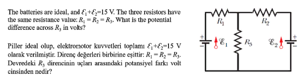The batteries are ideal, and E +E;=15 V. The three resistors have
the same resistance value: R = R, = R3. What is the potential
difference across Ry in volts?
R
R2
Ry
Piller ideal olup, elektromotor kuvvetleri toplamı &+E=15 V
olarak verilmiştir. Direnç değerleri birbirine eşittir: R; = R2 = R3.
Devredeki R, direncinin uçları arasındaki potansiyel farkı volt
cinsinden nedir?
