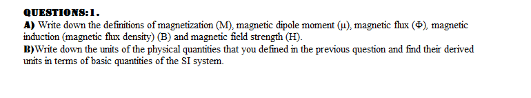 QUESTIONS:1.
A) Write down the definitions of magnetization (M), magnetic dipole moment (4), magnetic flux (), magnetic
induction (magnetic flux density) (B) and magnetic field strength (H).
B)Write down the units of the physical quantities that you defined in the previous question and find their derived
units in terms of basic quantities of the SI system.

