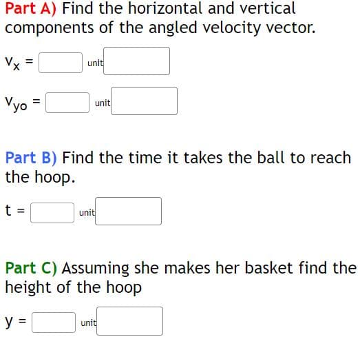 Part A) Find the horizontal and vertical
components of the angled velocity vector.
Vx
Vyo
=
unit
unit
Part B) Find the time it takes the ball to reach
the hoop.
t =
unit
Part C) Assuming she makes her basket find the
height of the hoop
y =
unit