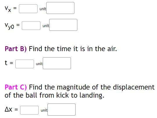 Vx
Vyo
t
=
=
Part B) Find the time it is in the air.
ΔΧ
unit
unit
=
Part C) Find the magnitude of the displacement
of the ball from kick to landing.
unit
unit