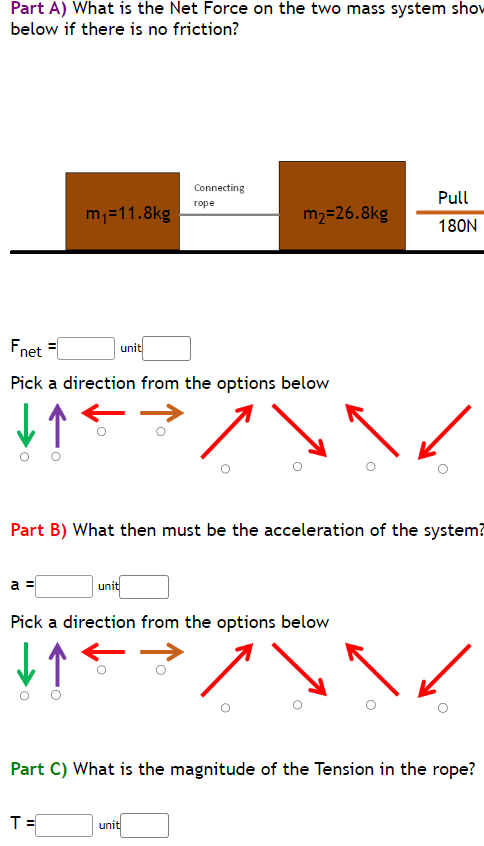 Part A) What is the Net Force on the two mass system show
below if there is no friction?
m₁=11.8kg
a =
Fnet =
Pick a direction from the options below
↓↑
unit
Connecting
rope
T=
m₂=26.8kg
Part B) What then must be the acceleration of the system?
unit
Pick a direction from the options below
↓↑
unit
Pull
180N
Part C) What is the magnitude of the Tension in the rope?