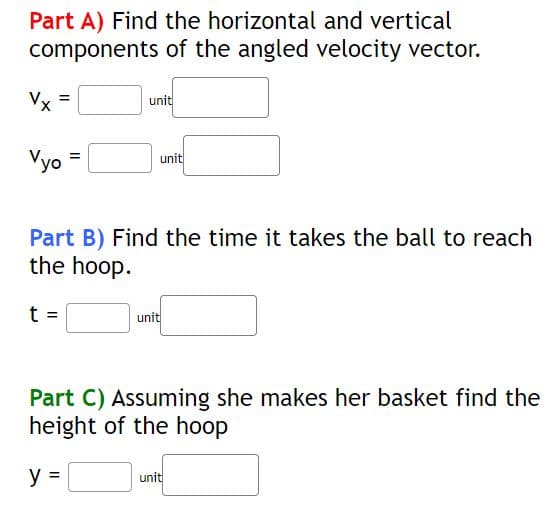 Part A) Find the horizontal and vertical
components of the angled velocity vector.
Vyo
unit
t =
unit
Part B) Find the time it takes the ball to reach
the hoop.
unit
Part C) Assuming she makes her basket find the
height of the hoop
y =
unit