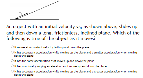 An object with an initial velocity vo, as shown above, slides up
and then down a long, frictionless, inclined plane. Which of the
following is true of the object as it moves?
It moves at a constant velocity both up and down the plane.
It has a constant acceleration while moving up the plane and a smaller acceleration when moving
down the plane.
O It has the same acceleration as it moves up and down the plane
O It has continually varying acceleration as it moves up and down the plane
O It has a constant acceleration while moving up the plane and a greater acceleration when moving
down the plane.