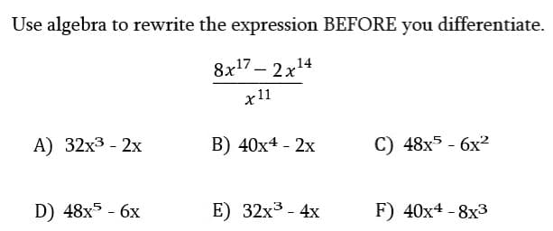 Use algebra to rewrite the expression BEFORE you differentiate.
8x¹7 - 2x¹4
14
x11
A) 32x³ - 2x
D) 48x5 - 6x
B) 40x4 - 2x
E) 32x³ - 4x
C) 48x5 - 6x²
F) 40x4 -8x3