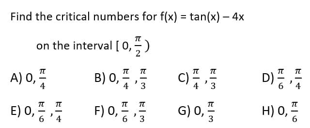 Find the critical numbers for f(x) =tan(x) - 4x
TT
on the interval [0,
A) 0,
E) 0,
E6
EI+
-
2
4
B) 0,
F) 0,
4
πT
6
)
)
WI3
π
3
C)
G) 0,
元-3
TT
3
D)
E6
π-4
H) 0,
7|6
π
-