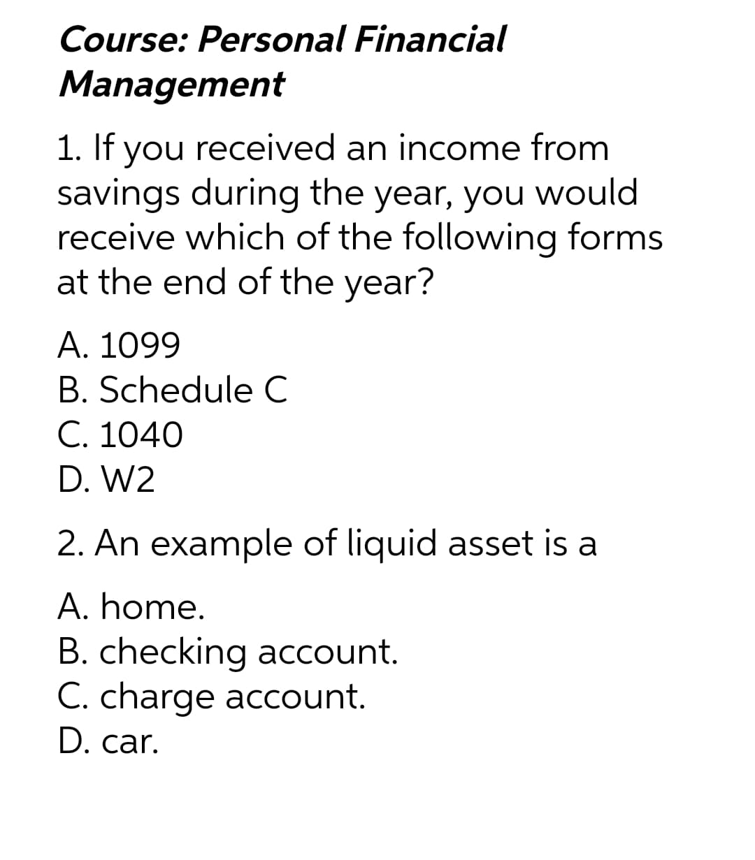 Course: Personal Financial
Management
1. If you received an income from
savings during the year, you would
receive which of the following forms
at the end of the year?
A. 1099
B. Schedule C
C. 1040
D. W2
2. An example of liquid asset is a
A. home.
B. checking account.
C. charge account.
D. car.
