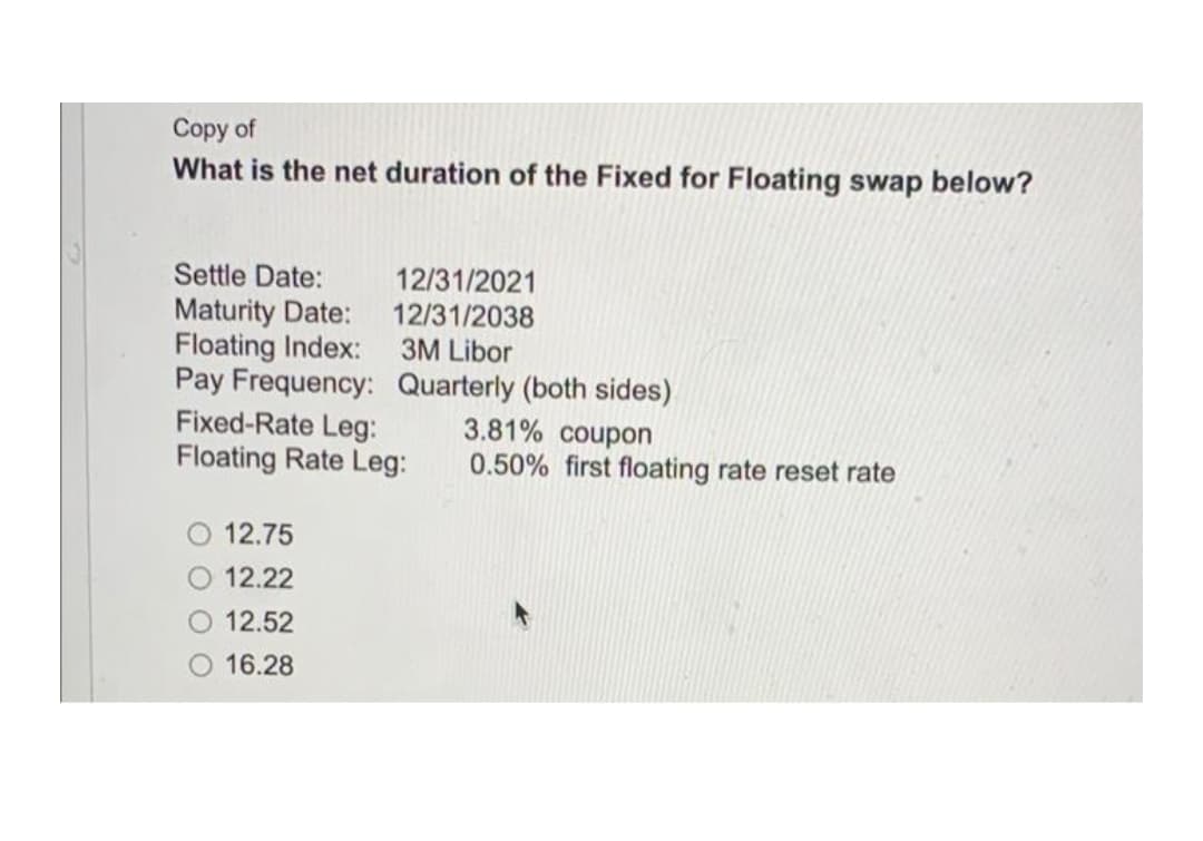 Copy of
What is the net duration of the Fixed for Floating swap below?
Settle Date:
12/31/2021
12/31/2038
3M Libor
Maturity Date:
Floating Index:
Pay Frequency: Quarterly (both sides)
Fixed-Rate Leg:
Floating Rate Leg:
3.81% coupon
0.50% first floating rate reset rate
12.75
12.22
12.52
16.28
