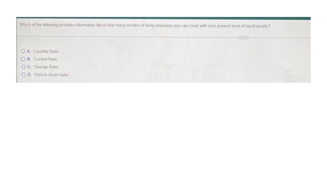 Which of the following provides information about how many months of living expenses you can cover with your present level of liquid assets?
OA Liquidity Ratio
O B. Current Ratio
OC. Savings Ratio
OD. Debt-to Asset Ratio
