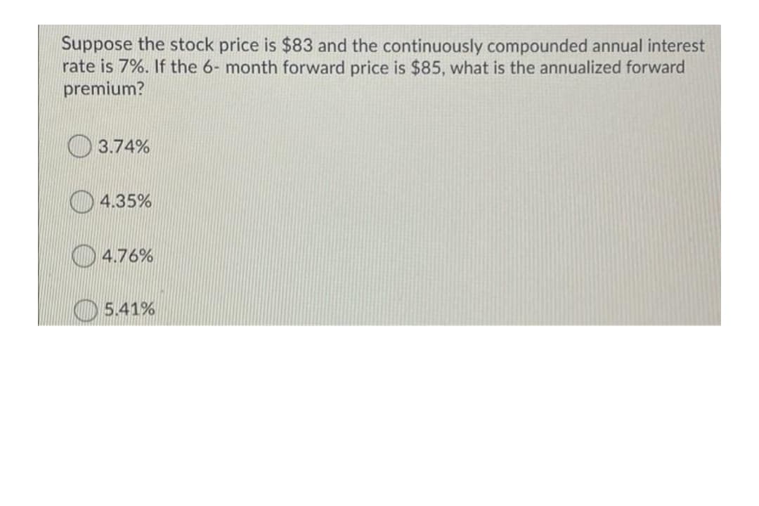 Suppose the stock price is $83 and the continuously compounded annual interest
rate is 7%. If the 6- month forward price is $85, what is the annualized forward
premium?
3.74%
4.35%
O 4.76%
5.41%
