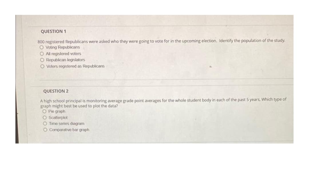 QUESTION 1
800 registered Republicans were asked who they were going to vote for in the upcoming election. Identify the population of the study.
O Voting Republicans
O All registered voters
O Republican legislators
O Voters registered as Republicans
QUESTION 2
A high school principal is monitoring average grade point averages for the whole student body in each of the past S years, Which type of
graph might best be used to plot the data?
O Pie graph
O scatterplot
O Time series diagram
O Cormparative bar graph
