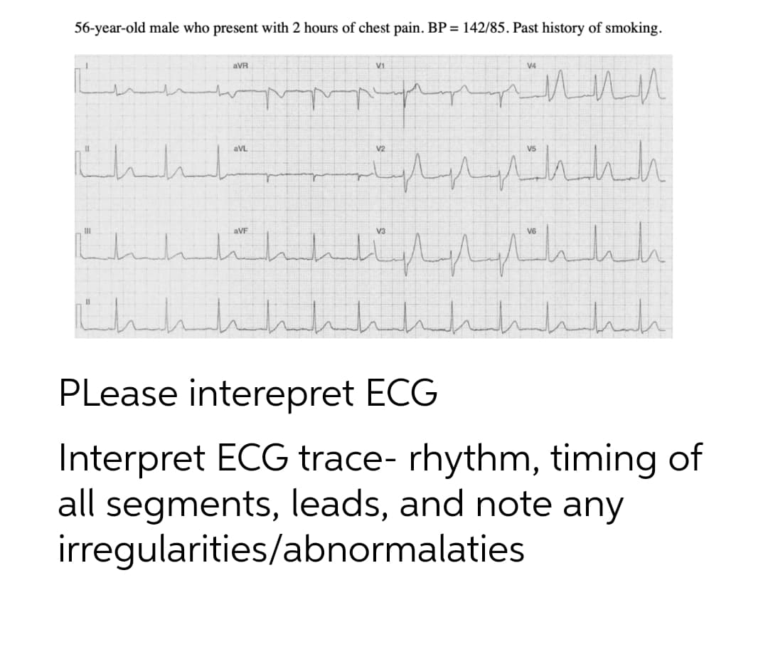 56-year-old male who present with 2 hours of chest pain. BP = 142/85. Past history of smoking.
aVR
V1
V4
aVL
aVF
PLease interepret ECG
Interpret ECG trace- rhythm, timing of
all segments, leads, and note any
irregularities/abnormalaties
