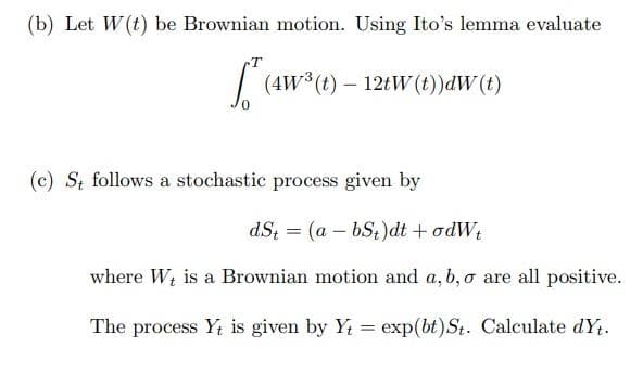 (b) Let W(t) be Brownian motion. Using Ito's lemma evaluate
| (4w*(t) – 121W (t))dW(t)
(c) St follows a stochastic process given by
dS; = (a – bS;)dt + odW;
where Wt is a Brownian motion and a, b, o are all positive.
The process Y; is given by Y = exp(bt)St. Calculate dYt.
