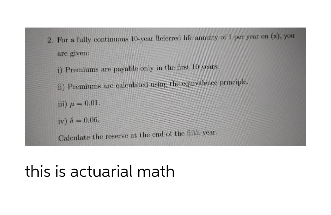 2. For a fully continuous 10-year Heferred life annuity of 1 per year on (x), you
are given:
i) Premiums are payable only in the first 10 years.
ii) Premiums are calculated using the equivalence principle.
iii) µ = 0.01.
iv) 8 = 0.06.
Calculate the reserve at the end of the fifth year.
this is actuarial math
