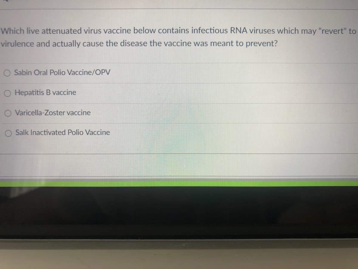 Which live attenuated virus vaccine below contains infectious RNA viruses which may "revert" to
virulence and actually cause the disease the vaccine was meant to prevent?
Sabin Oral Polio Vaccine/OPV
Hepatitis B vaccine
O Varicella-Zoster vaccine
O Salk Inactivated Polio Vaccine
