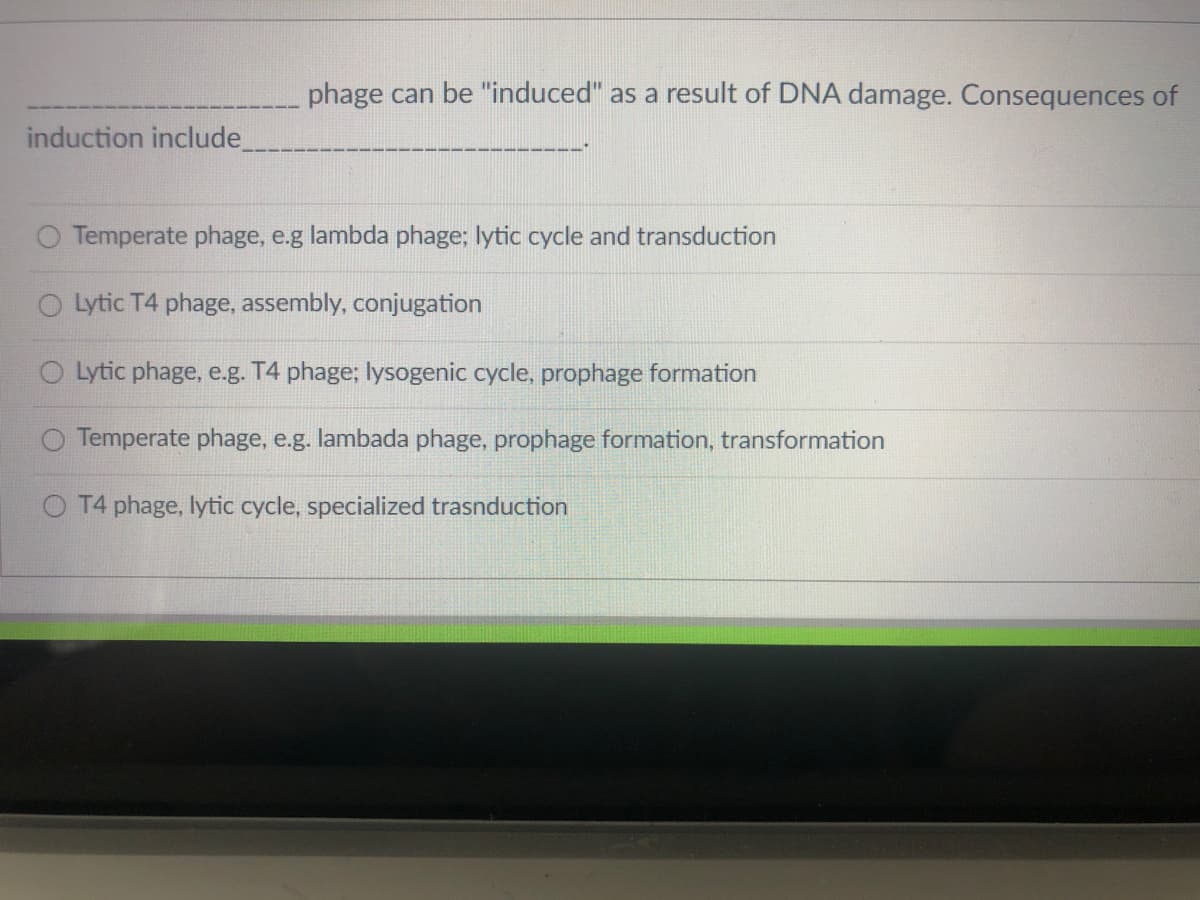 phage can be "induced" as a result of DNA damage. Consequences of
induction include.
Temperate phage, e.g lambda phage; lytic cycle and transduction
Lytic T4 phage, assembly, conjugation
O Lytic phage, e.g. T4 phage; lysogenic cycle, prophage formation
Temperate phage, e.g. lambada phage, prophage formation, transformation
O T4 phage, lytic cycle, specialized trasnduction
