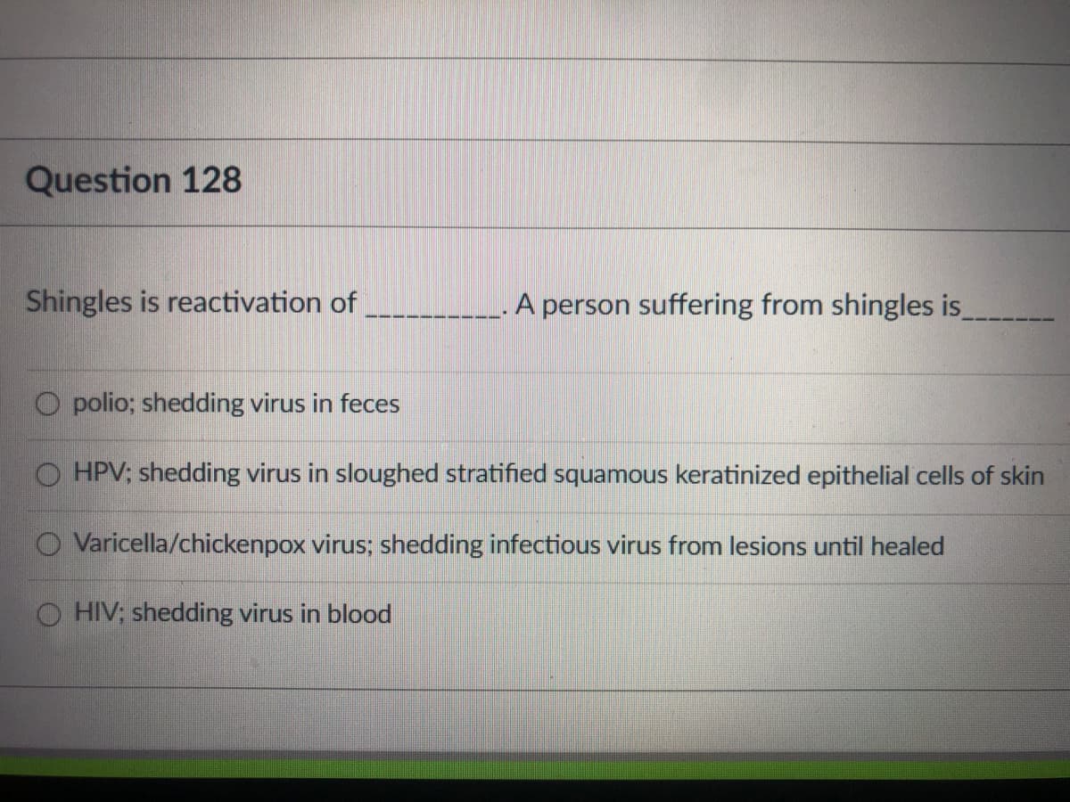 Question 128
Shingles is reactivation of
A person suffering from shingles is
O polio; shedding virus in feces
HPV; shedding virus in sloughed stratified squamous keratinized epithelial cells of skin
O Varicella/chickenpox virus; shedding infectious virus from lesions until healed
HIV: shedding virus in blood
