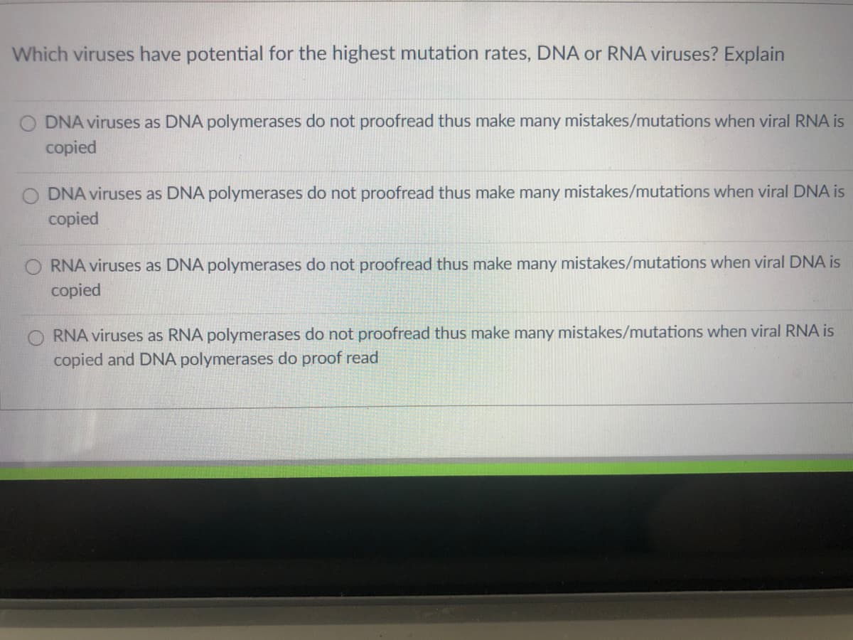 Which viruses have potential for the highest mutation rates, DNA or RNA viruses? Explain
O DNA viruses as DNA polymerases do not proofread thus make many mistakes/mutations when viral RNA is
copied
DNA viruses as DNA polymerases do not proofread thus make many mistakes/mutations when viral DNA is
copied
RNA viruses as DNA polymerases do not proofread thus make many mistakes/mutations when viral DNA is
copied
RNA viruses as RNA polymerases do not proofread thus make many mistakes/mutations when viral RNA is
copied and DNA polymerases do proof read
