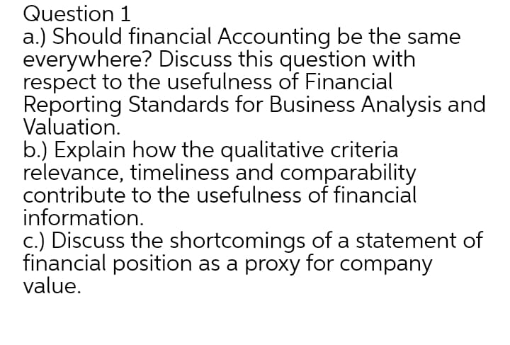Question 1
a.) Should financial Accounting be the same
everywhere? Discuss this question with
respect to the usefulness of Financial
Reporting Standards for Business Analysis and
Valuation.
b.) Explain how the qualitative criteria
relevance, timeliness and comparability
contribute to the usefulness of financial
information.
c.) Discuss the shortcomings of a statement of
financial position as a proxy for company
value.

