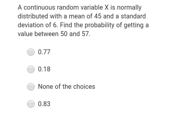 A continuous random variable X is normally
distributed with a mean of 45 and a standard
deviation of 6. Find the probability of getting a
value between 50 and 57.
0.77
0.18
None of the choices
0.83

