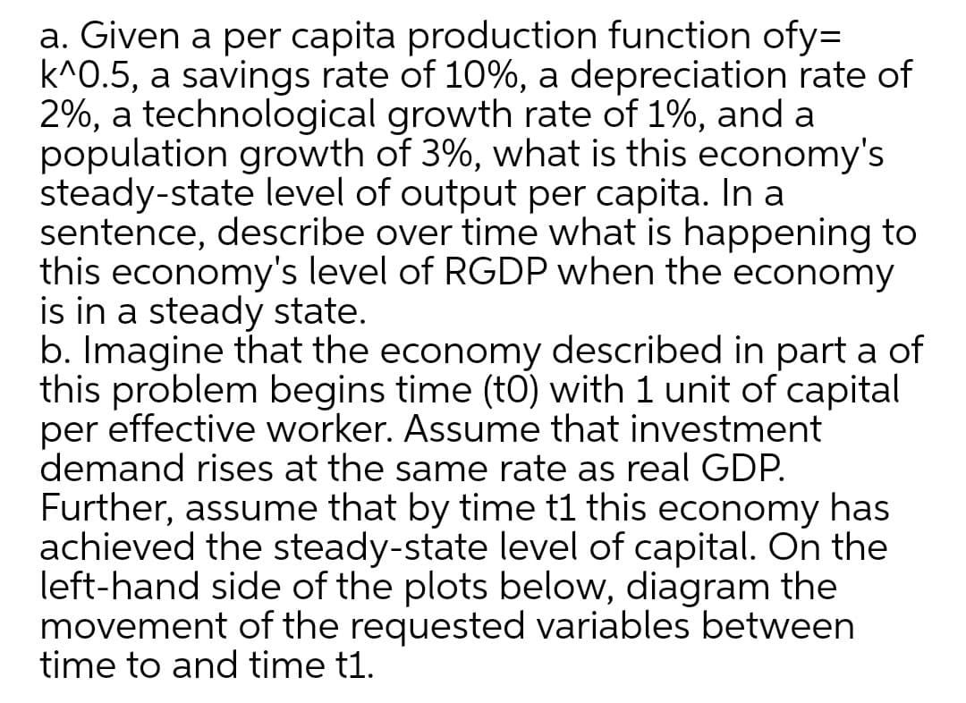 a. Given a per capita production function ofy=
k^0.5, a savings rate of 10%, a depreciation rate of
2%, a technological growth rate of 1%, and a
population growth of 3%, what is this economy's
steady-state level of output per capita. In a
sentence, describe over time what is happening to
this economy's level of RGDP when the economy
is in a steady state.
b. Imagine that the economy described in part a of
this problem begins time (tO) with 1 unit of capital
per effective worker. Assume that investment
demand rises at the same rate as real GDP.
Further, assume that by time t1 this economy has
achieved the steady-state level of capital. On the
left-hand side of the plots below, diagram the
movement of the requested variables between
time to and time t1.
