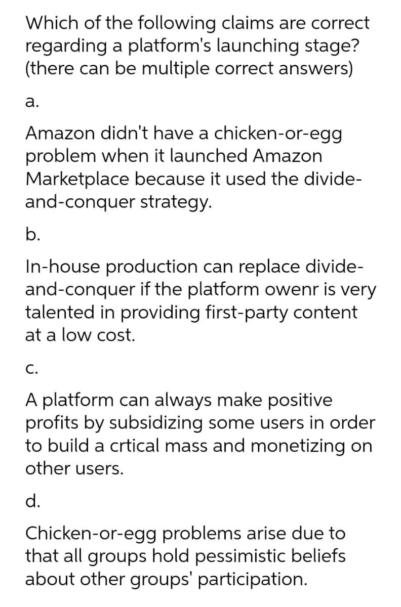 Which of the following claims are correct
regarding a platform's launching stage?
(there can be multiple correct answers)
а.
Amazon didn't have a chicken-or-egg
problem when it launched Amazon
Marketplace because it used the divide-
and-conquer strategy.
b.
In-house production can replace divide-
and-conquer if the platform owenr is very
talented in providing first-party content
at a low cost.
С.
A platform can always make positive
profits by subsidizing some users in order
to build a crtical mass and monetizing on
other users.
d.
Chicken-or-egg problems arise due to
that all groups hold pessimistic beliefs
about other groups' participation.

