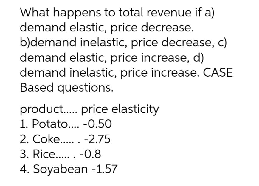 What happens to total revenue if a)
demand elastic, price decrease.
b)demand inelastic, price decrease, c)
demand elastic, price increase, d)
demand inelastic, price increase. CASE
Based questions.
product. price elasticity
1. Potato.. -0.50
2. Coke.. -2.75
3. Rice.. -0.8
4. Soyabean -1.57
