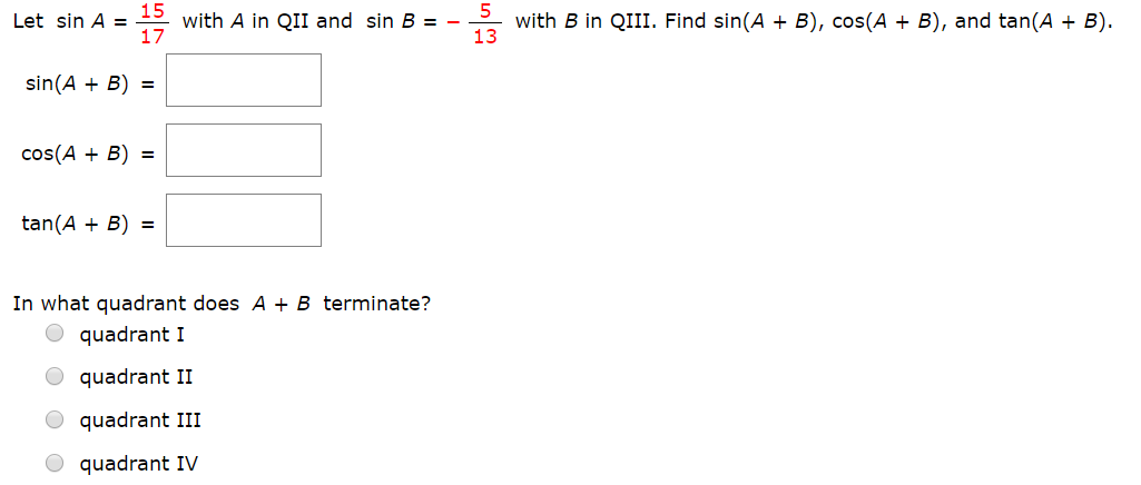 15
with A in QIII and sin B -
17
with B in QIII. Find sin(A B), cos(A + B), and tan(A B)
13
Let sin A
sin(AB)
cos(AB)=
tan(AB)
In what quadrant does A + B terminate?
quadrant I
quadrant II
quadrant III
quadrant IV
