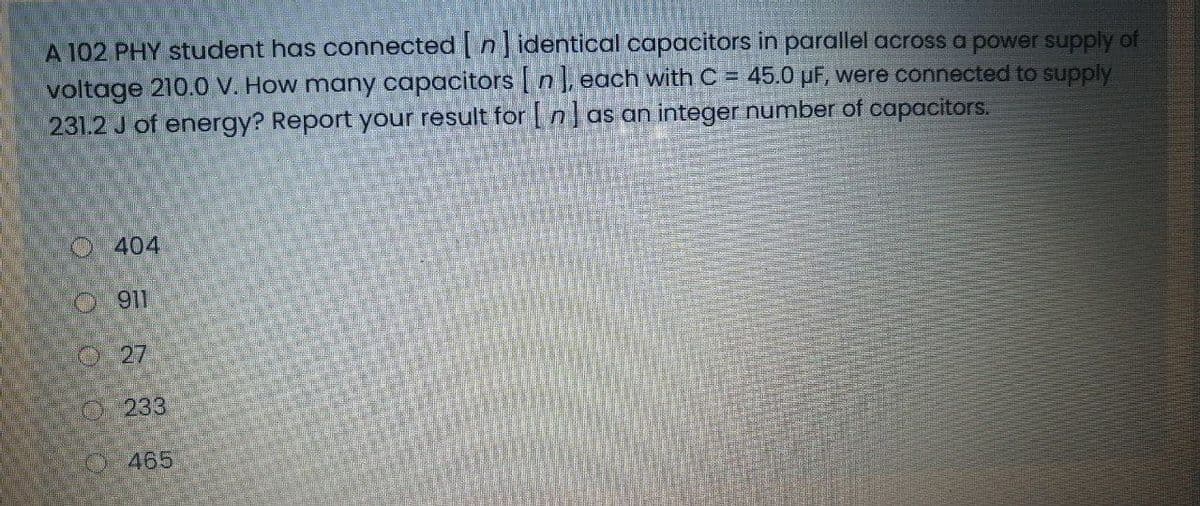 A 102 PHY student has connected | n identical capacitors in parallel across a power supply of
voltage 210.0 V. How many capacitors | n], each with C = 45.0 µF, were connected to supply
231.2 J of energy? Report your result for |n]as an integer number of capacitors.
O404
O27
O233
O-465
