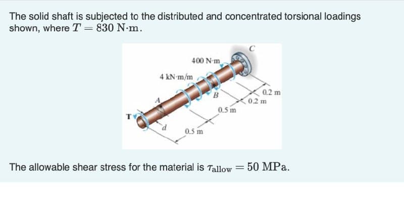 The solid shaft is subjected to the distributed and concentrated torsional loadings
shown, where T = 830 N.m.
T
400 N-m
4 kN-m/m
0.5 m
B
0.5 m
The allowable shear stress for the material is Tallow
=
0.2 m
0.2 m
50 MPa.