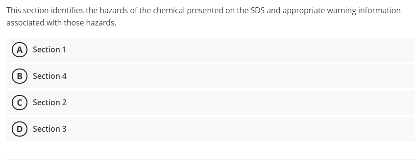 This section identifies the hazards of the chemical presented on the SDS and appropriate warning information
associated with those hazards.
A Section 1
B Section 4
(c) Section 2
D) Section 3
