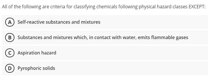 All of the following are criteria for classifying chemicals following physical hazard classes EXCEPT:
(A) Self-reactive substances and mixtures
(B) Substances and mixtures which, in contact with water, emits flammable gases
C) Aspiration hazard
D Pyrophoric solids
