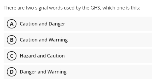 There are two signal words used by the GHS, which one is this:
A Caution and Danger
(B Caution and Warning
Hazard and Caution
D) Danger and Warning
